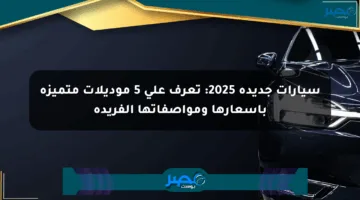 سيارات جديدة 2025: تعرف على 5 موديلات متميزة بأسعارها ومواصفاتها الفريدة